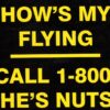 "How's My Flying? Call 1-800-HES-NUTS" Bumper Sticker Add a touch of humor to your ride with this hilarious aviation-themed bumper sticker. Perfect for pilots, flight enthusiasts, and anyone who appreciates a good laugh, this sticker is sure to get you noticed. Features: Eye-Catching Design: Bold lettering and a playful design that's guaranteed to turn heads. Durable Material: Made from high-quality vinyl for long-lasting outdoor use. Easy to Apply: Peel-and-stick adhesive for hassle-free installation. Great Gift: A fun and unique gift for any aviation lover. Show off your sense of humor and passion for flying with this witty bumper sticker.